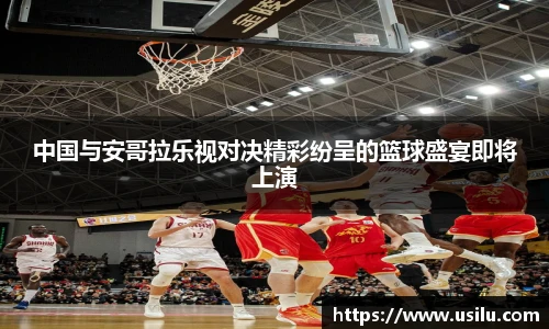 中国与安哥拉乐视对决精彩纷呈的篮球盛宴即将上演