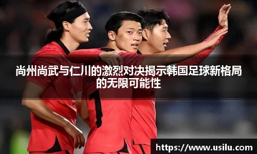 尚州尚武与仁川的激烈对决揭示韩国足球新格局的无限可能性