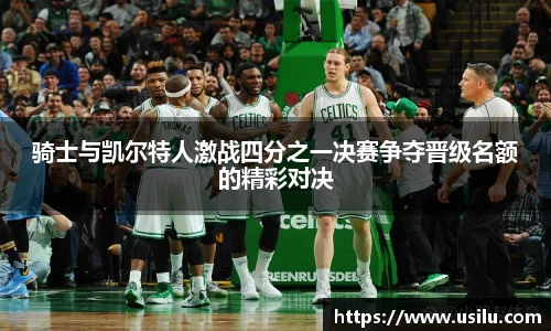 骑士与凯尔特人激战四分之一决赛争夺晋级名额的精彩对决