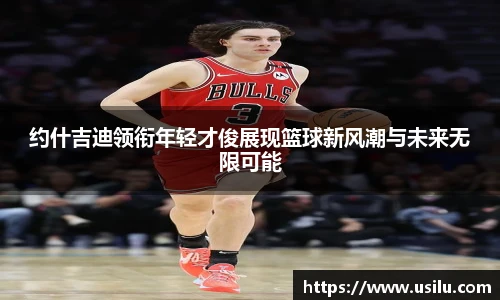 约什吉迪领衔年轻才俊展现篮球新风潮与未来无限可能